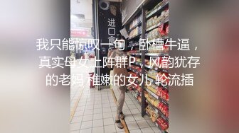 我只能惊叹一句，卧槽牛逼，真实母女上阵群P，风韵犹存的老妈 稚嫩的女儿 轮流插