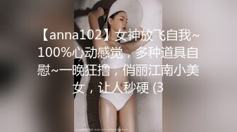 【anna102】女神放飞自我~100%心动感觉，多种道具自慰~一晚狂撸，俏丽江南小美女，让人秒硬 (3