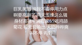 巨乳美眉 操我不要停用力点 啊要高潮了 两天没操这么骚 身材高挑丰满在家69吃鸡舔菊花 被无套输出 大奶哗哗爽叫不停 内射