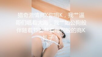 猎奇激情商K你唱K，我艹逼哥们唱着大海，我艹如公狗般伴随着节奏艹着母狗般的商K妹子！