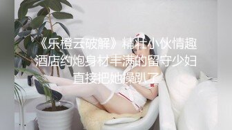 《乐橙云破解》精壮小伙情趣酒店约炮身材丰满的留守少妇直接把她操趴了