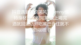 抖音遇到的欧美风TSBenny模特身材真的很完美 晚上喝完酒就回酒店开吃嘴巴含住就不松口嘿嘿 (1