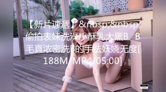 【新片速遞】&nbsp;&nbsp;偷拍表妹洗澡小酥乳大黑B⭐B毛真浓密洗B的手法妖娆无度[188M/MP4/05:00]