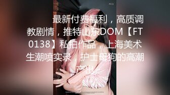 ⚫️⚫️最新付费福利，高质调教剧情，推特山东DOM【FT0138】私拍作品，上海美术生潮喷实录，护士母狗的高潮产出