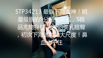 STP34213 最强下海女神！明星级别的9分超高颜值，S极品尤物身材 完美的美乳翘臀，初次下海就如此大尺度！鼻血止不住