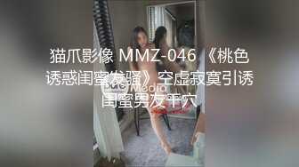 猫爪影像 MMZ-046 《桃色诱惑闺蜜发骚》空虚寂寞引诱闺蜜男友干穴