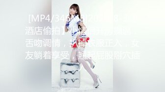 [MP4/346MB]2023-8-3【酒店偷拍】小情侣开房操逼，舌吻调情，扒掉衣服正入，女友躺着享受，翘起屁股掰穴插入