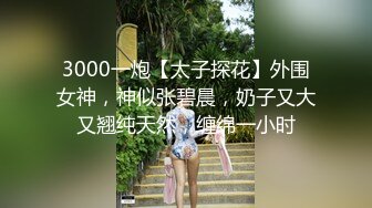 3000一炮【太子探花】外围女神，神似张碧晨，奶子又大又翘纯天然，缠绵一小时