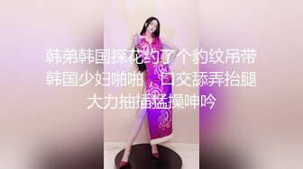 韩弟韩国探花约了个豹纹吊带韩国少妇啪啪，口交舔弄抬腿大力抽插猛操呻吟