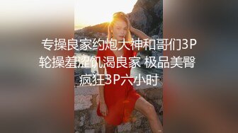 专操良家约炮大神和哥们3P轮操羞涩饥渴良家 极品美臀 疯狂3P六小时