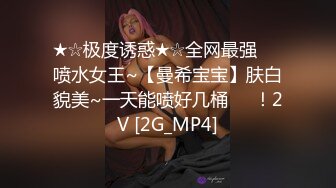 ★☆极度诱惑★☆全网最强❤️喷水女王~【曼希宝宝】肤白貌美~一天能喷好几桶❤️！2V [2G_MP4]