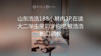 山东浩浩188小鲜肉3P,在读大二学生带同学约炮,被浩浩粗口调教