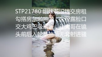 STP21780 姐妹花没钱交房租勾搭房东啪啪啪，全程露脸口交大鸡巴吸蛋蛋，让大哥在镜头前后入轮草抽插无套射进骚逼里