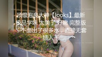 顶级泡良大神【looks】最新极品学妹 太美了 好嫩 完整版，下面出了很多水，直接无套插入干