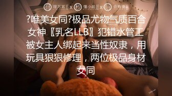 ?唯美女同?极品尤物气质百合女神〖乳名LLB〗犯错水管工被女主人绑起来当性奴隶，用玩具狠狠修理，两位极品身材女同