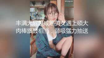 丰满大屁股成熟美女遇上硕大肉棒旗鼓相当，舔吸猛力抽送