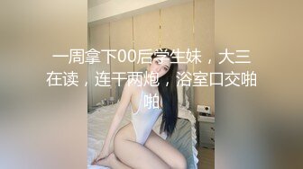 一周拿下00后学生妹，大三在读，连干两炮，浴室口交啪啪