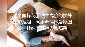 【全国探花】铁牛高价约操外围小姐姐，高手调情做爱氛围最佳让妹子爽翻天喊高潮