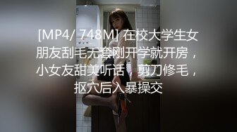 [MP4/ 748M] 在校大学生女朋友刮毛无套刚开学就开房，小女友甜美听话，剪刀修毛，抠穴后入暴操交