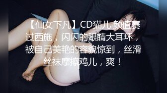 【仙女下凡】CD猫儿 颜值赛过西施，闪闪的眼睛大耳环，被自己美艳的容貌惊到，丝滑丝袜摩擦鸡儿，爽！