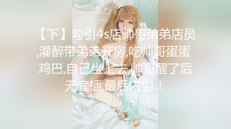 【下】勾引4s店帅哥弟弟店员,灌醉带弟弟开房,吃帅哥蛋蛋 鸡巴,自己坐上去,帅哥醒了后无套插,最后内射！