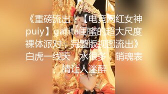 《重磅流出！【电竞网红女神puiy】gatita闺蜜的超大尺度裸体派对，完整版视图流出》白虎一线天，水很多，销魂表情让人迷醉