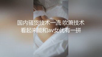 国内骚货技术一流 吹箫技术看起来能和av女优有一拼