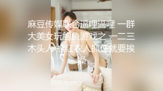 麻豆传媒联合逼哩逼哩 一群大美女玩鲍鱼游戏之 一二三木头人 被红衣人抓住就要挨操