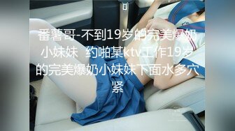 番薯哥-不到19岁的完美爆奶小妹妹  约啪某ktv工作19岁的完美爆奶小妹妹下面水多穴紧