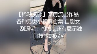 【稀缺资源】某房流出作品 各种另类小视屏合集 自慰女，刮逼毛，啪啪，还有展示独门技术的67V