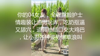 你的04女友，全程露脸护士情趣装让渣男玩弄，吃奶抠逼又舔穴，道具抽插口交大鸡巴，让小哥各种姿势爆草浪叫