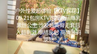 户外性爱超体验【KTV探花】09.21包房KTV约操极品爆乳黑丝公主 沙发翘美臀无套后入超刺激 爆精乱射 高清源码录制