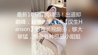 最新10月订阅精品！出道即巅峰，超强约炮大神【汉生Hanson】付费长视频④，够大够猛，爆肏各种极品小姐姐