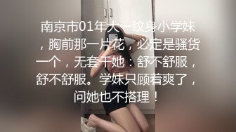 南京市01年大一纹身小学妹，胸前那一片花，必定是骚货一个，无套干她：舒不舒服，舒不舒服。学妹只顾着爽了，问她也不搭理！