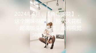 2024年4月，【鱼哥探花】，这个嫩妹很极品，粉穴天花板，超清镜头怼着拍，最有视觉冲击力的一场