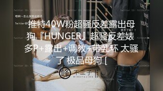 推特40W粉超骚反差露出母狗『HUNGER』超骚反差婊 多P+露出+调教+带乳环 太骚了 极品母狗 [