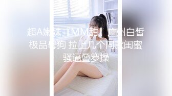 超A嫩妹『MM甜』广州白皙极品母狗 拉上几个同款闺蜜骚逼叠罗操