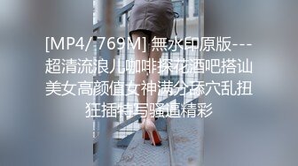 [MP4/ 769M] 無水印原版---超清流浪儿咖啡探花酒吧搭讪美女高颜值女神满分舔穴乱扭狂插特写骚逼精彩