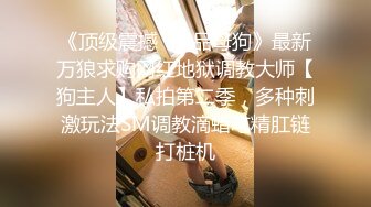 《顶级震撼✿极品母狗》最新万狼求购网红地狱调教大师【狗主人】私拍第二季，多种刺激玩法SM调教滴蜡吃精肛链打桩机