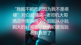 “我能不能吃葯因为我不是很硬”对白超搞笑~老司机大哥酒店外围叫两个小姐姐从小玩到大的好闺蜜让她俩初尝互玩老有意思了