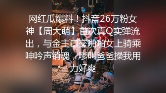 网红瓜爆料！抖音26万粉女神【周大萌】首次真Q实弹流出，与金主口交啪啪女上骑乘呻吟声销魂，嗲叫爸爸操我用力好爽