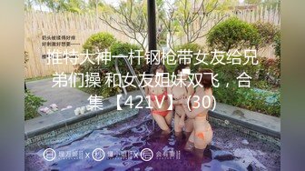 推特大神一杆钢枪带女友给兄弟们操 和女友姐妹双飞，合集 【421V】 (30)