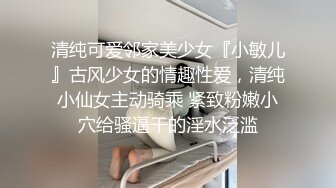 清纯可爱邻家美少女『小敏儿』古风少女的情趣性爱，清纯小仙女主动骑乘 紧致粉嫩小穴给骚逼干的淫水泛滥