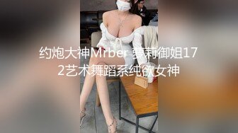 约炮大神Mrber 萝莉御姐172艺术舞蹈系纯欲女神