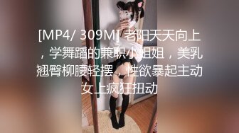 [MP4/ 309M] 老阳天天向上，学舞蹈的兼职小姐姐，美乳翘臀柳腰轻摆，性欲暴起主动女上疯狂扭动