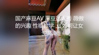 国产麻豆AV 麻豆达人秀 薇傲的兴趣 性福教学 上 如何让女生高潮