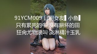 91YCM009 日租女友▌小鱼▌只有累死的牛 没有耕坏的田 狂肏尤物浪叫 浇淋精汁玉乳