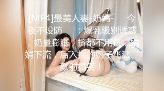 [MP4]最美人妻-奶妈-❤️今夜不设防❤️：爆乳级别诱惑，奶量膨胀，挤都不用挤，娟娟下流，后入摇的奶子飞溅、颜射搞笑！