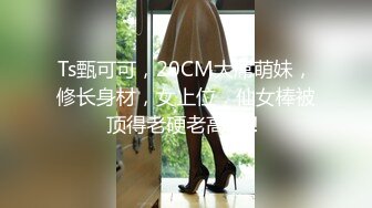 Ts甄可可，20CM大屌萌妹，修长身材，女上位，仙女棒被顶得老硬老高啦！