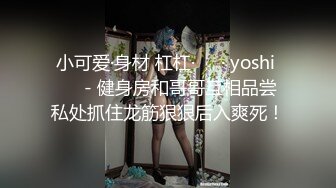 小可爱·身材 杠杠·❤️· yoshi ❤️- 健身房和哥哥互相品尝私处抓住龙筋狠狠后入爽死！